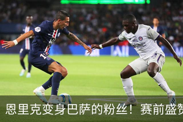 恩里克变身巴萨的粉丝！赛前盛赞对手如同艺术表演
